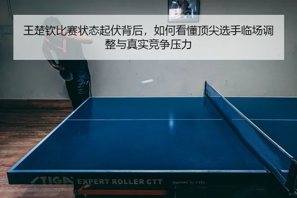 王楚钦比赛状态起伏背后，如何看懂顶尖选手临场调整与真实竞争压力