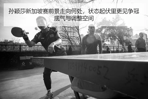 孙颖莎新加坡赛前景走向何处，状态起伏里更见争冠底气与调整空间