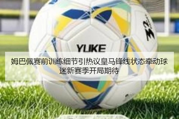姆巴佩赛前训练细节引热议皇马锋线状态牵动球迷新赛季开局期待